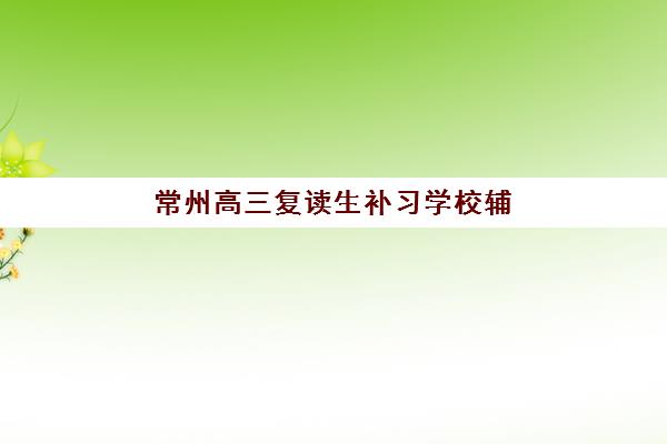 常州高三复读生补习学校辅导班有哪些学校可以报？2025年最新推荐榜单、报名流程与择校指南全解析