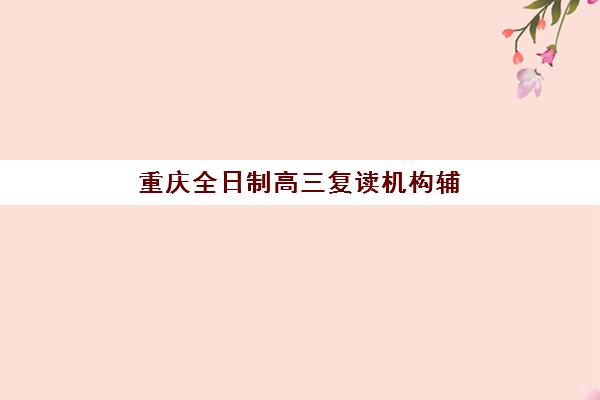 重庆全日制高三复读机构辅导机构排行榜有哪些？2025年最新前十榜单、各机构特色解析与科学择校指南