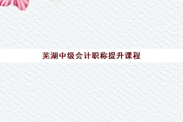 芜湖中级会计职称提升课程2025辅导班哪儿最好？十大优选机构深度解析与避坑指南