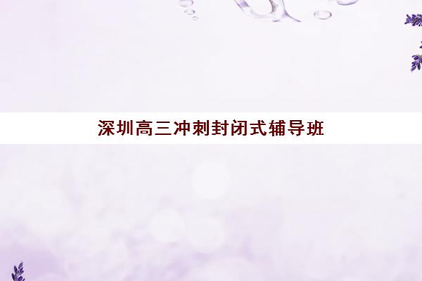 深圳高三冲刺封闭式辅导班集训营哪个比较好？2025年最新十大权威排名与择校全攻略