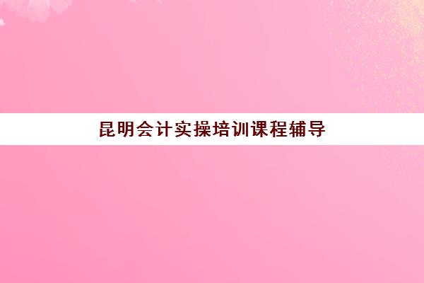 昆明会计实操培训课程辅导机构排名一览表最新如何查询？2025年权威TOP3榜单详情、费用对比与择校全指南