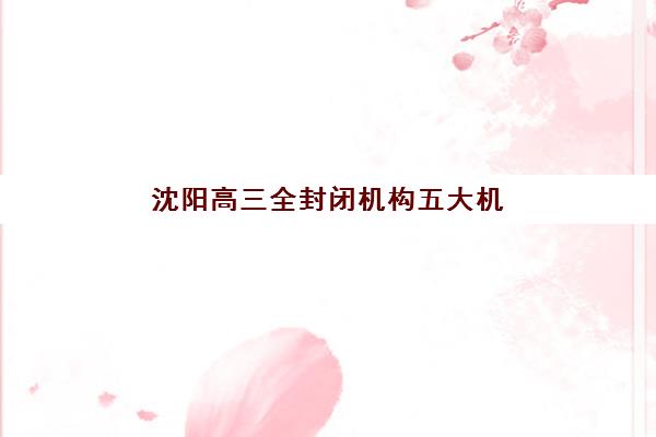 沈阳高三全封闭机构五大机构服务白皮书如何获取？2025年权威服务详情、对比分析与择校全攻略