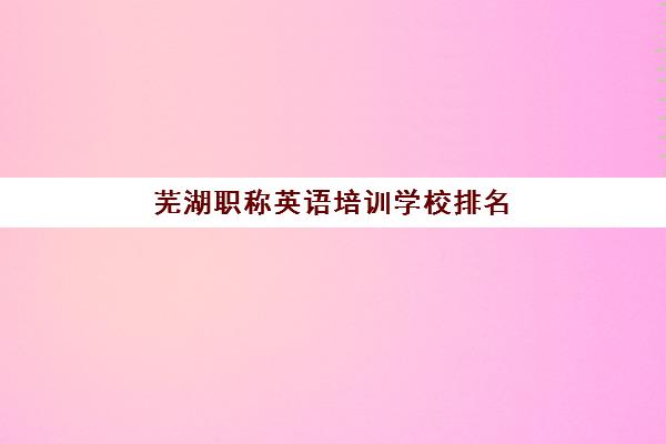 芜湖职称英语培训学校排名前十名有哪些?2025年最新榜单与选择指南全解析 芜湖职称英语培训学校排名前十名有哪些?2025年最新榜单与选择指南全解析