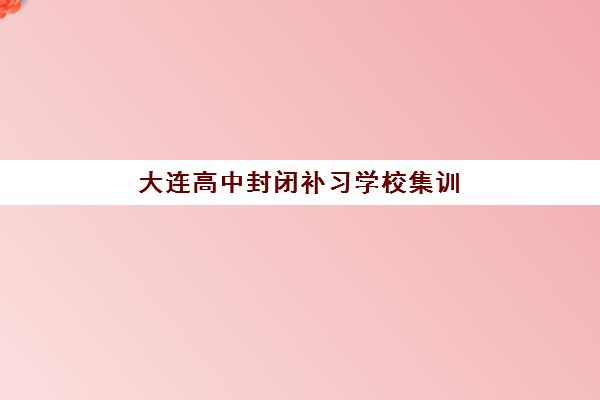 大连高中封闭补习学校集训营排名前十名学校如何查询？2025年最新权威榜单解读、择校标准与成功案例全攻略