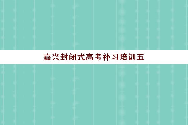 嘉兴封闭式高考补习培训五大机构服务案例集如何选择？2025年最新排名、特色解析与择校指南