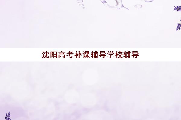 沈阳高考补课辅导学校辅导机构哪家强些？2025年最新排名解析、择校指南与成功案例全攻略