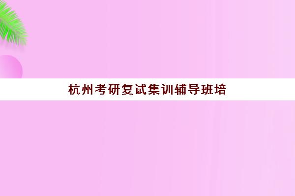 杭州考研复试集训辅导班培训机构寄宿基地有哪些？2025年最新权威排名与科学择校全攻略指南