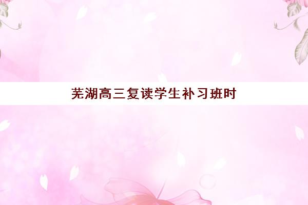 芜湖高三复读学生补习班时间2025年具体时间如何查询？最新各机构报名时间表、流程详解与择校指南全攻略