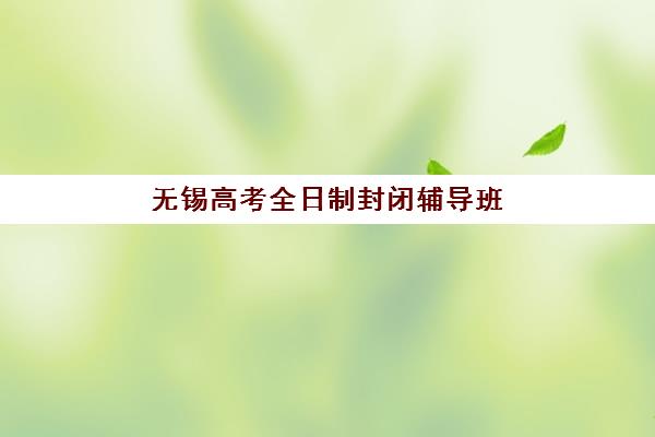 无锡高考全日制封闭辅导班机构哪个比较好？2025年深度评测与择校指南助你精准选择
