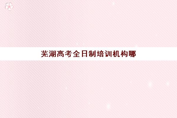 芜湖高考全日制培训机构哪家好？2025年实力排名Top5榜单、择校指南与成功案例解析