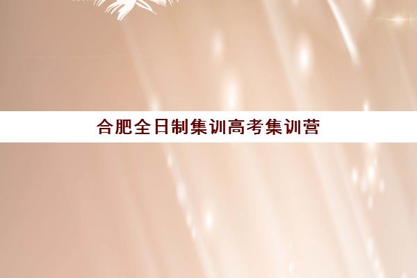 合肥全日制集训高考集训营排名榜单最新，2025年十大机构收费标准与择校全攻略