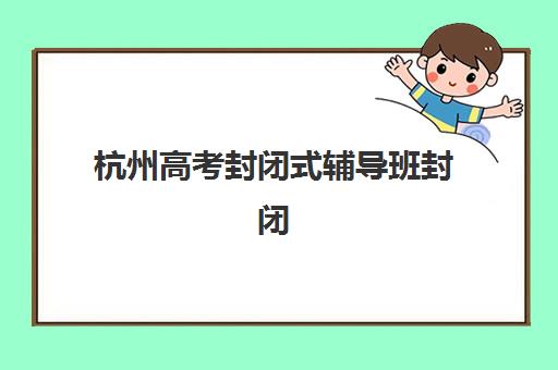 杭州高考封闭式辅导班封闭学校有哪些学校？2025年最新前十排名、择校技巧与成功案例深度解析