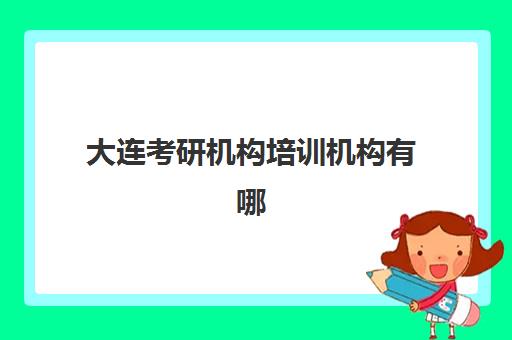 大连考研机构培训机构有哪些地方好？2025年十大顶尖机构排名、特色对比与科学择校全攻略