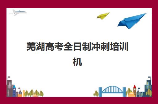 芜湖高考全日制冲刺培训机构辅导机构排名榜最新如何查询？2025年权威榜单解析与择校全指南