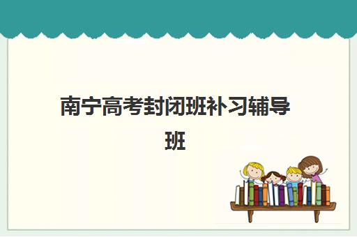 南宁高考封闭班补习辅导班有哪些学校招生？2025年最新招生政策、学校名单与报名指南全解析