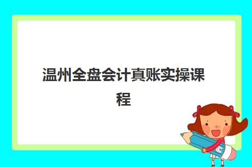 温州全盘会计真账实操课程集训营排名前十名如何选？2025年最新榜单、课程特色与择校全指南