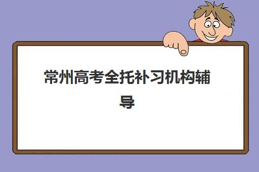 常州高考全托补习机构辅导培训机构有哪些？2025年最新权威排名、各校特色解析与科学择校全指南