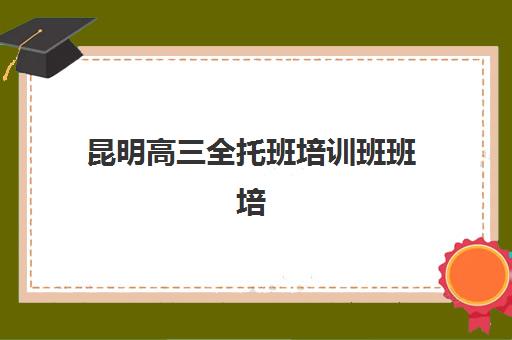 昆明高三全托班培训班班培训机构哪家好？2025年最新十大权威排名、择校指南与备考全攻略