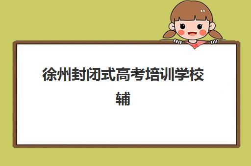 徐州封闭式高考培训学校辅导班有哪些机构好？2025年最新评测、择校标准与成功案例全解析