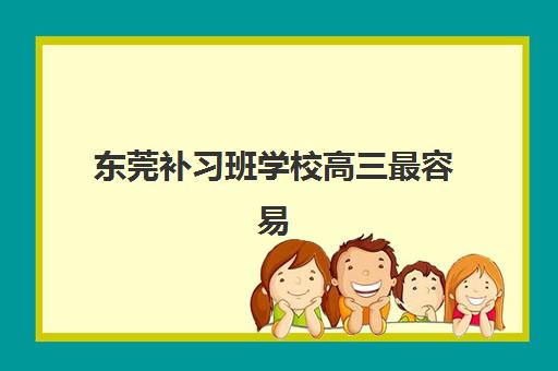 东莞补习班学校高三最容易的大学排名如何查询？2025年升学率TOP5榜单与择校全攻略