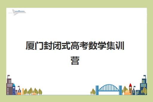 厦门封闭式高考数学集训营有哪些？2025年十大机构特色解析与择校指南
