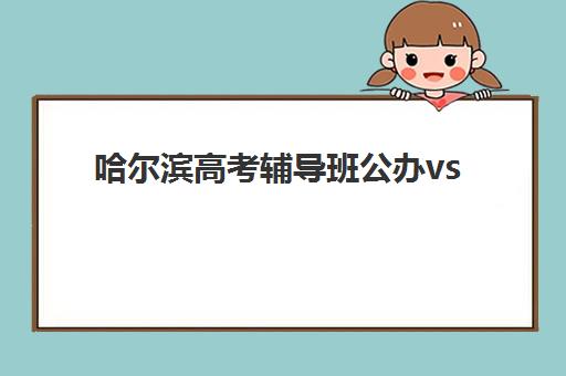 哈尔滨高考辅导班公办vs民办服务对比如何选择?2025年全方位对比分析、择校指南与避坑攻略 哈尔滨高考辅导班公办vs民办服务对比如何选择?2025年全方位对比分析、择校指南与避坑攻略