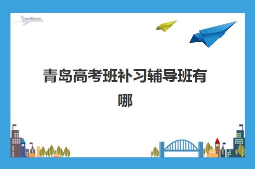 青岛高考班补习辅导班有哪些地方招生？2025年最新招生点汇总、各校区特色对比与报名指南