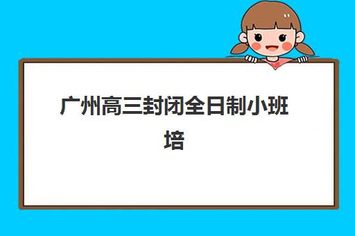 广州高三封闭全日制小班培训机构哪家口碑比较好？2025年最新排名前十、各校特色解析与科学择校全指南