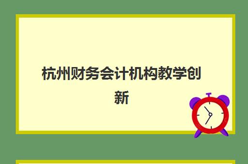 杭州财务会计机构教学创新力三强如何识别？2025年TOP3机构教学创新模式深度评测、课程特色与科学择校指南