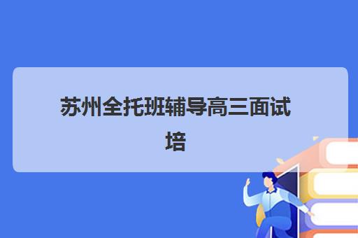 苏州全托班辅导高三面试培训机构哪家好？2025年最新权威排名详情、择校标准与就业前景全解析