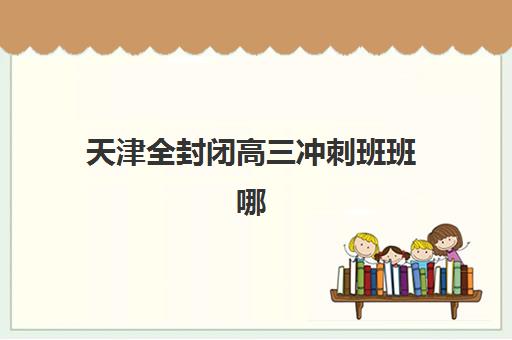 天津全封闭高三冲刺班班哪个机构好一点啊？2025年最新权威排名、择校标准与成功案例全解析