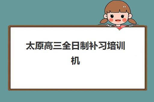 太原高三全日制补习培训机构培训学校排名一览表最新如何查询？2025年权威榜单与择校指南
