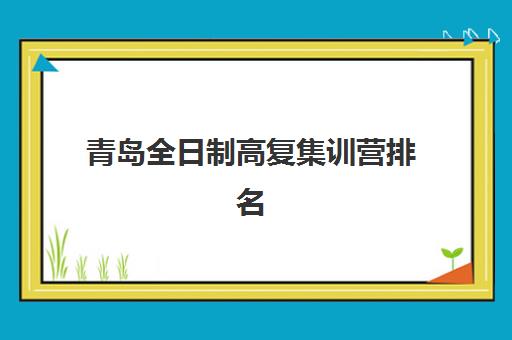 青岛全日制高复集训营排名前十名如何选择？2025年最新权威榜单、择校指南与成功案例全解析