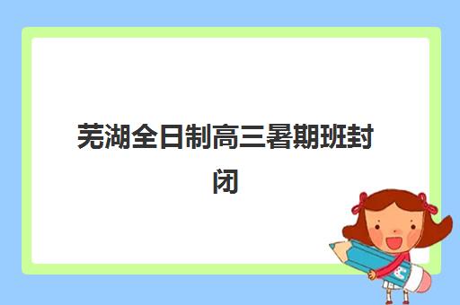 芜湖全日制高三暑期班封闭式集训营怎么样啊？2025年效果深度解析、选择策略与学员反馈大全