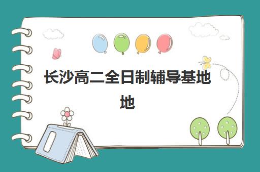 长沙高二全日制辅导基地地址在哪？2025年十大校区位置解析与择校指南
