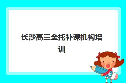长沙高三全托补课机构培训班哪个比较好如何选择？2025年最新Top5排名、择校指南与成功案例全解析