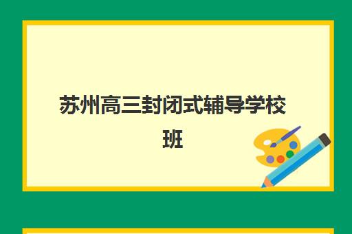 苏州高三封闭式辅导学校班培训机构哪家好？2025年最新排名解析、择校指南与成功案例全攻略