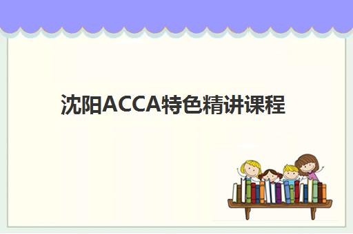 沈阳ACCA特色精讲课程机构核心竞争力对比如何分析？2025年最新排名、课程优势与择校指南全解析
