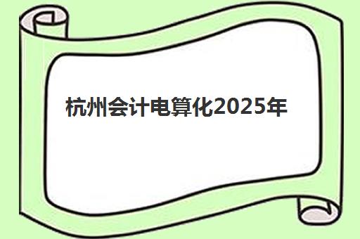 杭州会计电算化2025年考试时间公布如何查询？最新考试日程、报名流程与备考全攻略