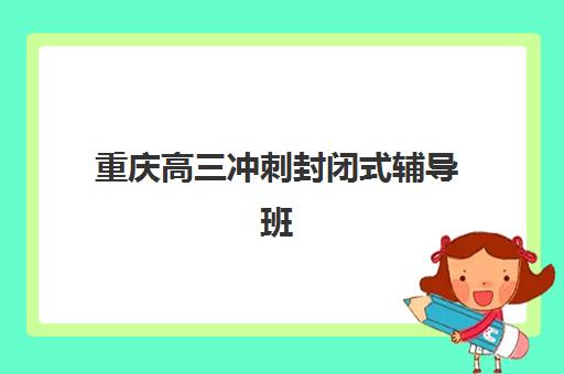 重庆高三冲刺封闭式辅导班培训机构有哪些地方？2025年最新机构分布图、排名对比与择校全攻略