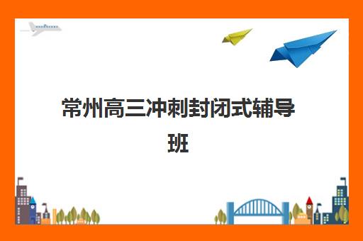 常州高三冲刺封闭式辅导班有哪些地方招生？2025年最新招生简章、校区分布与择校指南全解析
