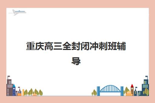 重庆高三全封闭冲刺班辅导机构如何选择？2025年最新权威排名、各校特色解析与科学择校全指南