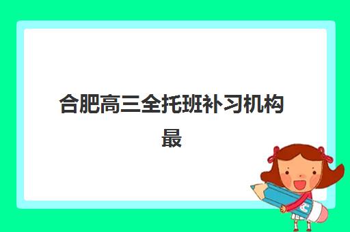 合肥高三全托班补习机构最好辅导学校是哪个？2025年最新排名解析、择校标准与成功案例全指南
