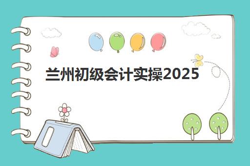 兰州初级会计实操2025年要求多少分才能合格？最新分数线、考试内容与备考全攻略