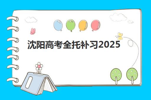 沈阳高考全托补习2025年时间具体时间如何科学规划？最新权威时间表、各阶段备考重点与择校全指南