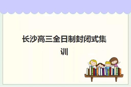 长沙高三全日制封闭式集训辅导班有哪些机构好？2025年最新十大排名、各校特色解析与科学择校全指南