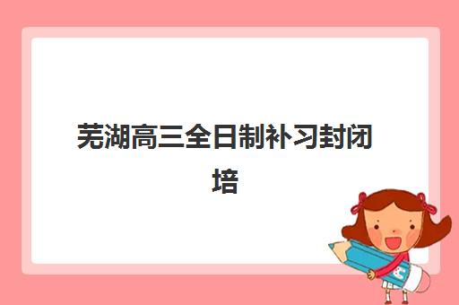 芜湖高三全日制补习封闭培训机构寄宿基地有哪些？2025年权威榜单与科学择校全指南