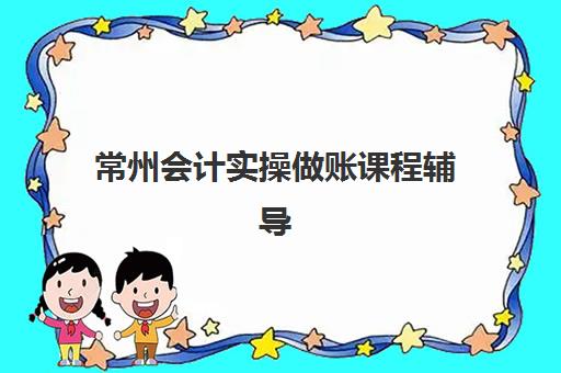 常州会计实操做账课程辅导机构哪家强些啊？2025年最新权威排名、各机构特色解析与科学择校全指南