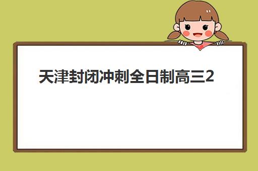 天津封闭冲刺全日制高三2025年考试时间公布！最新时间表、备考策略与冲刺班选择全指南