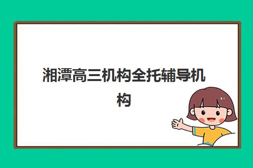 湘潭高三机构全托辅导机构那家比较好？2025年最新排名解析、各校特色对比与科学择校全指南